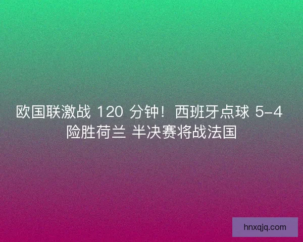欧国联激战 120 分钟！西班牙点球 5-4 险胜荷兰 半决赛将战法国