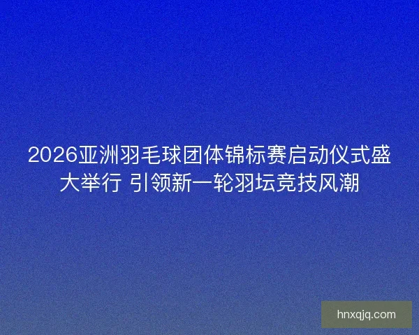 2026亚洲羽毛球团体锦标赛启动仪式盛大举行 引领新一轮羽坛竞技风潮