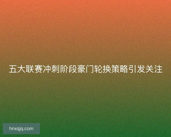 五大联赛冲刺阶段豪门轮换策略引发关注