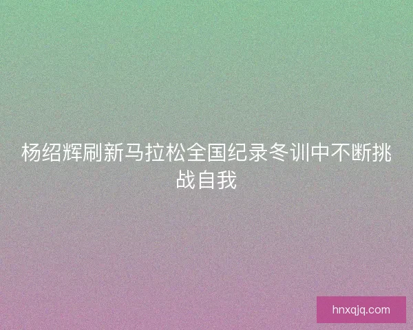 杨绍辉刷新马拉松全国纪录冬训中不断挑战自我