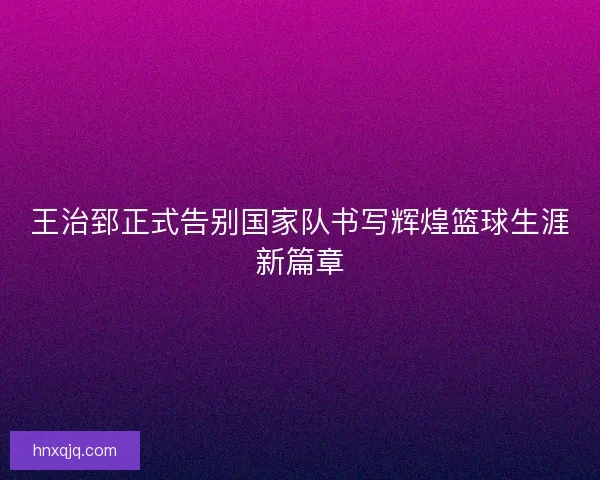 王治郅正式告别国家队书写辉煌篮球生涯新篇章