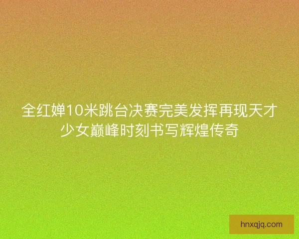 全红婵10米跳台决赛完美发挥再现天才少女巅峰时刻书写辉煌传奇